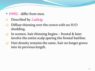  FPHL- differ from men.
1) Described by Ludwig
2) Diffuse thinning over the crown with no H/O
shedding.
3) In women, hair thinning begins – frontal & later
involve the entire scalp sparing the frontal hairline.
4) Hair density remains the same, hair no longer grows
into its previous length.
72
 