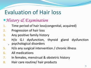 Evaluation of Hair loss
History & Examination
1. Time period of hair loss(congenital, acquired)
2. Progression of hair loss
3. Any positive family history
4. H/o G.I dysfunction, thyroid gland dysfunction
, psychological disorders
5. H/o any surgical intervention / chronic illness
6. All medications
7. In females, menstrual & obstetric history
8. Hair care routine/ hair products
79
 