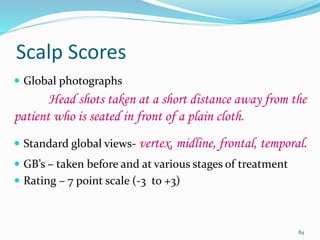 Scalp Scores
 Global photographs
Head shots taken at a short distance away from the
patient who is seated in front of a plain cloth.
 Standard global views- vertex, midline, frontal, temporal.
 GB’s – taken before and at various stages of treatment
 Rating – 7 point scale (-3 to +3)
84
 