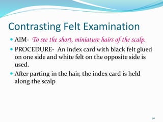 Contrasting Felt Examination
 AIM- To see the short, miniature hairs of the scalp.
 PROCEDURE- An index card with black felt glued
on one side and white felt on the opposite side is
used.
 After parting in the hair, the index card is held
along the scalp
90
 