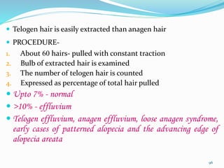  Telogen hair is easily extracted than anagen hair
 PROCEDURE-
1. About 60 hairs- pulled with constant traction
2. Bulb of extracted hair is examined
3. The number of telogen hair is counted
4. Expressed as percentage of total hair pulled
 Upto 7% - normal
 >10% - effluvium
 Telogen effluvium, anagen effluvium, loose anagen syndrome,
early cases of patterned alopecia and the advancing edge of
alopecia areata
96
 