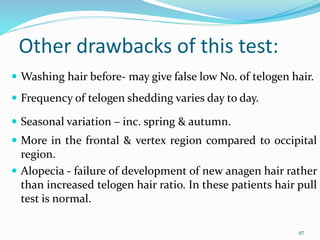Other drawbacks of this test:
 Washing hair before- may give false low No. of telogen hair.
 Frequency of telogen shedding varies day to day.
 Seasonal variation – inc. spring & autumn.
 More in the frontal & vertex region compared to occipital
region.
 Alopecia - failure of development of new anagen hair rather
than increased telogen hair ratio. In these patients hair pull
test is normal.
97
 