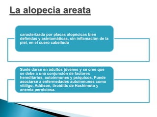 caracterizada por placas alopécicas bien
definidas y asintomáticas, sin inflamación de la
piel, en el cuero cabelludo
Suele darse en adultos jóvenes y se cree que
se debe a una conjunción de factores
hereditarios, autoinmunes y psíquicos. Puede
asociarse a enfermedades autoinmunes como
vitíligo, Addison, tiroiditis de Hashimoto y
anemia perniciosa.
 