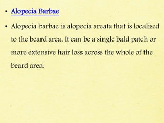 • Alopecia Barbae
• Alopecia barbae is alopecia areata that is localised
to the beard area. It can be a single bald patch or
more extensive hair loss across the whole of the
beard area.
 