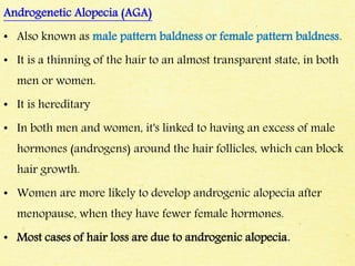 Androgenetic Alopecia (AGA)
• Also known as male pattern baldness or female pattern baldness.
• It is a thinning of the hair to an almost transparent state, in both
men or women.
• It is hereditary
• In both men and women, it's linked to having an excess of male
hormones (androgens) around the hair follicles, which can block
hair growth.
• Women are more likely to develop androgenic alopecia after
menopause, when they have fewer female hormones.
• Most cases of hair loss are due to androgenic alopecia.
 