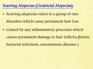 Scarring Alopecias (Cicatricial Alopecias):
• Scarring alopecias refers to a group of rare
disorders which cause permanent hair loss.
• Caused by any inflammatory processes which
causes permanent damage to hair follicles.(burns,
bacterial infections, autoimmune diseases )
 