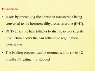 Finasteride:
• It acts by preventing the hormone testosterone being
converted to the hormone dihydrotestosterone (DHT).
• DHT causes the hair follicles to shrink, so blocking its
production allows the hair follicles to regain their
normal size.
• The balding process usually resumes within six to 12
months if treatment is stopped
 