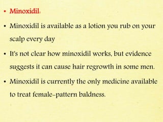 • Minoxidil:
• Minoxidil is available as a lotion you rub on your
scalp every day
• It's not clear how minoxidil works, but evidence
suggests it can cause hair regrowth in some men.
• Minoxidil is currently the only medicine available
to treat female-pattern baldness.
 