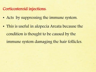 Corticosteroid injections:
• Acts by suppressing the immune system.
• This is useful in alopecia Areata because the
condition is thought to be caused by the
immune system damaging the hair follicles.
 
