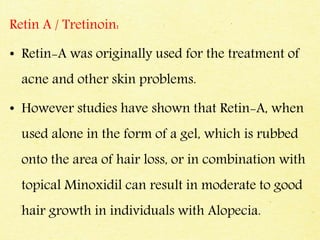 Retin A / Tretinoin:
• Retin-A was originally used for the treatment of
acne and other skin problems.
• However studies have shown that Retin-A, when
used alone in the form of a gel, which is rubbed
onto the area of hair loss, or in combination with
topical Minoxidil can result in moderate to good
hair growth in individuals with Alopecia.
 