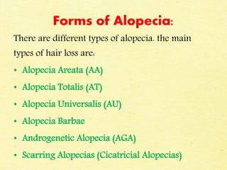 Forms of Alopecia:
There are different types of alopecia. the main
types of hair loss are:
• Alopecia Areata (AA)
• Alopecia Totalis (AT)
• Alopecia Universalis (AU)
• Alopecia Barbae
• Androgenetic Alopecia (AGA)
• Scarring Alopecias (Cicatricial Alopecias)
 