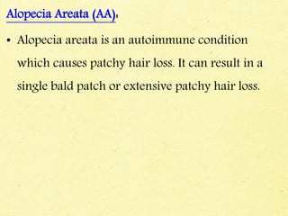 Alopecia Areata (AA):
• Alopecia areata is an autoimmune condition
which causes patchy hair loss. It can result in a
single bald patch or extensive patchy hair loss.
 