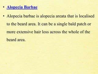• Alopecia Barbae
• Alopecia barbae is alopecia areata that is localised
to the beard area. It can be a single bald patch or
more extensive hair loss across the whole of the
beard area.
 