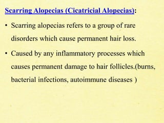 Scarring Alopecias (Cicatricial Alopecias):
• Scarring alopecias refers to a group of rare
disorders which cause permanent hair loss.
• Caused by any inflammatory processes which
causes permanent damage to hair follicles.(burns,
bacterial infections, autoimmune diseases )
 
