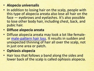 • Alopecia universalis
• In addition to losing hair on the scalp, people with
this type of alopecia areata also lose all hair on the
face — eyebrows and eyelashes. It’s also possible
to lose other body hair, including chest, back, and
pubic hair.
• Diffuse alopecia areata
• Diffuse alopecia areata may look a lot like female-
or male-pattern hair loss. It results in sudden and
unexpected thinning of hair all over the scalp, not
in just one area or patch.
• Ophiasis alopecia
• Hair loss that follows a band along the sides and
lower back of the scalp is called ophiasis alopecia.
 