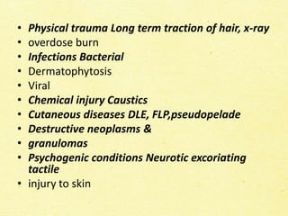 • Physical trauma Long term traction of hair, x-ray
• overdose burn
• Infections Bacterial
• Dermatophytosis
• Viral
• Chemical injury Caustics
• Cutaneous diseases DLE, FLP,pseudopelade
• Destructive neoplasms &
• granulomas
• Psychogenic conditions Neurotic excoriating
tactile
• injury to skin
 