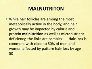 MALNUTRITON
• While hair follicles are among the most
metabolically active in the body, and hair
growth may be impacted by calorie and
protein malnutrition as well as micronutrient
deficiency, the links are complex. ... Hair loss is
common, with close to 50% of men and
women affected by pattern hair loss by age
50
 