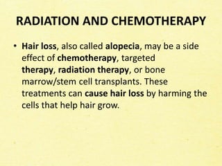 RADIATION AND CHEMOTHERAPY
• Hair loss, also called alopecia, may be a side
effect of chemotherapy, targeted
therapy, radiation therapy, or bone
marrow/stem cell transplants. These
treatments can cause hair loss by harming the
cells that help hair grow.
 