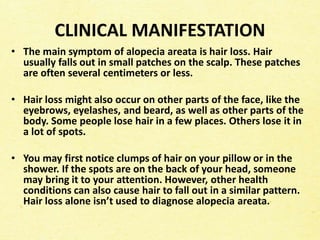 CLINICAL MANIFESTATION
• The main symptom of alopecia areata is hair loss. Hair
usually falls out in small patches on the scalp. These patches
are often several centimeters or less.
• Hair loss might also occur on other parts of the face, like the
eyebrows, eyelashes, and beard, as well as other parts of the
body. Some people lose hair in a few places. Others lose it in
a lot of spots.
• You may first notice clumps of hair on your pillow or in the
shower. If the spots are on the back of your head, someone
may bring it to your attention. However, other health
conditions can also cause hair to fall out in a similar pattern.
Hair loss alone isn’t used to diagnose alopecia areata.
 