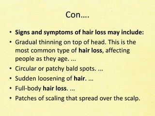 Con….
• Signs and symptoms of hair loss may include:
• Gradual thinning on top of head. This is the
most common type of hair loss, affecting
people as they age. ...
• Circular or patchy bald spots. ...
• Sudden loosening of hair. ...
• Full-body hair loss. ...
• Patches of scaling that spread over the scalp.
 
