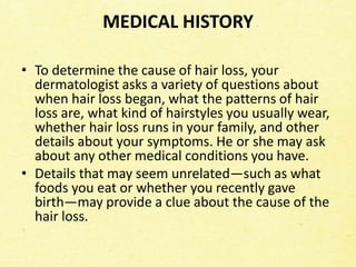 MEDICAL HISTORY
• To determine the cause of hair loss, your
dermatologist asks a variety of questions about
when hair loss began, what the patterns of hair
loss are, what kind of hairstyles you usually wear,
whether hair loss runs in your family, and other
details about your symptoms. He or she may ask
about any other medical conditions you have.
• Details that may seem unrelated—such as what
foods you eat or whether you recently gave
birth—may provide a clue about the cause of the
hair loss.
 