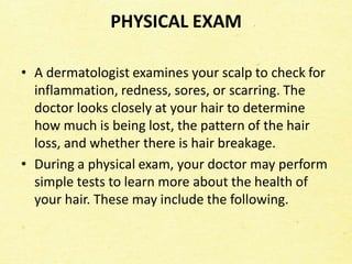 PHYSICAL EXAM
• A dermatologist examines your scalp to check for
inflammation, redness, sores, or scarring. The
doctor looks closely at your hair to determine
how much is being lost, the pattern of the hair
loss, and whether there is hair breakage.
• During a physical exam, your doctor may perform
simple tests to learn more about the health of
your hair. These may include the following.
 