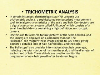 • TRICHOMETRIC ANALYSIS
• In certain instances, dermatologists at NYU Langone use
trichometric analysis, a sophisticated computerized measurement
tool, to analyze characteristics of the scalp and hair. Our doctors use
a digital assessment system called Folliscope® which consists of a
small handheld device containing a high definition, microscopic
camera.
• Doctors use this camera to take pictures of the scalp and hair, and
the images are displayed on a computer monitor. The
Folliscope® can magnify these images by up to 100 times, giving
doctors a detailed look at hair, hair follicles, and the scalp.
• The Folliscope® also provides information about hair coverage,
including the total number of hairs on the scalp and the diameter of
each strand of hair. These details are used to monitor the
progression of new hair growth after treatment begins.
 