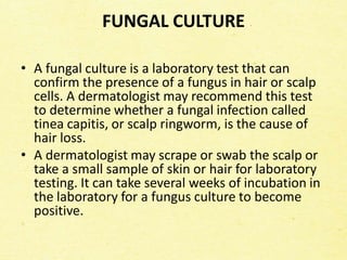 FUNGAL CULTURE
• A fungal culture is a laboratory test that can
confirm the presence of a fungus in hair or scalp
cells. A dermatologist may recommend this test
to determine whether a fungal infection called
tinea capitis, or scalp ringworm, is the cause of
hair loss.
• A dermatologist may scrape or swab the scalp or
take a small sample of skin or hair for laboratory
testing. It can take several weeks of incubation in
the laboratory for a fungus culture to become
positive.
 