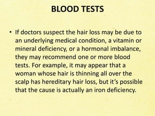 BLOOD TESTS
• If doctors suspect the hair loss may be due to
an underlying medical condition, a vitamin or
mineral deficiency, or a hormonal imbalance,
they may recommend one or more blood
tests. For example, it may appear that a
woman whose hair is thinning all over the
scalp has hereditary hair loss, but it’s possible
that the cause is actually an iron deficiency.
 