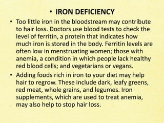 • IRON DEFICIENCY
• Too little iron in the bloodstream may contribute
to hair loss. Doctors use blood tests to check the
level of ferritin, a protein that indicates how
much iron is stored in the body. Ferritin levels are
often low in menstruating women; those with
anemia, a condition in which people lack healthy
red blood cells; and vegetarians or vegans.
• Adding foods rich in iron to your diet may help
hair to regrow. These include dark, leafy greens,
red meat, whole grains, and legumes. Iron
supplements, which are used to treat anemia,
may also help to stop hair loss.
 