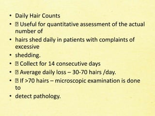 • Daily Hair Counts
• Useful for quantitative assessment of the actual
number of
• hairs shed daily in patients with complaints of
excessive
• shedding.
• Collect for 14 consecutive days
• Average daily loss – 30-70 hairs /day.
• If >70 hairs – microscopic examination is done
to
• detect pathology.
 