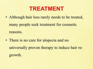 TREATMENT
• Although hair loss rarely needs to be treated,
many people seek treatment for cosmetic
reasons.
• There is no cure for alopecia and no
universally proven therapy to induce hair re-
growth.
 