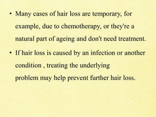 • Many cases of hair loss are temporary, for
example, due to chemotherapy, or they're a
natural part of ageing and don't need treatment.
• If hair loss is caused by an infection or another
condition , treating the underlying
problem may help prevent further hair loss.
 