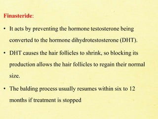 Finasteride:
• It acts by preventing the hormone testosterone being
converted to the hormone dihydrotestosterone (DHT).
• DHT causes the hair follicles to shrink, so blocking its
production allows the hair follicles to regain their normal
size.
• The balding process usually resumes within six to 12
months if treatment is stopped
 