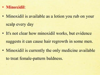 • Minoxidil:
• Minoxidil is available as a lotion you rub on your
scalp every day
• It's not clear how minoxidil works, but evidence
suggests it can cause hair regrowth in some men.
• Minoxidil is currently the only medicine available
to treat female-pattern baldness.
 