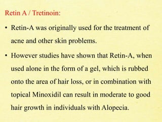Retin A / Tretinoin:
• Retin-A was originally used for the treatment of
acne and other skin problems.
• However studies have shown that Retin-A, when
used alone in the form of a gel, which is rubbed
onto the area of hair loss, or in combination with
topical Minoxidil can result in moderate to good
hair growth in individuals with Alopecia.
 