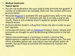 • Medical treatments
• Topical agents
• You can rub medications into your scalp to help stimulate hair growth. A
number of medications are available, both over-the-counter (OTC) and
by prescription:
• Minoxidil (Rogaine) is available OTC and applied twice daily to the scalp,
eyebrows, and beard. It’s relatively safe, but it can take a year to see
results. There is only evidence that it’s useful for people with limited
alopecia areata.
• Anthralin (Dritho-Scalp) is a drug that irritates the skin in order to spur
hair regrowth.
• Corticosteroid creams such as clobetasol (Impoyz), foams, lotions, and
ointments are thought to work by decreasing inflammation in the hair
follicle.
• Topical immunotherapy is a technique in which a chemical like
diphencyprone is applied to the skin to spark an allergic rash. The rash,
which resembles poison oak, may induce new hair growth within six
months, but you’ll have to continue the treatment to maintain the
regrowth.
 