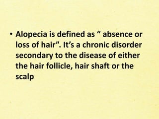 • Alopecia is defined as “ absence or
loss of hair”. It’s a chronic disorder
secondary to the disease of either
the hair follicle, hair shaft or the
scalp
 