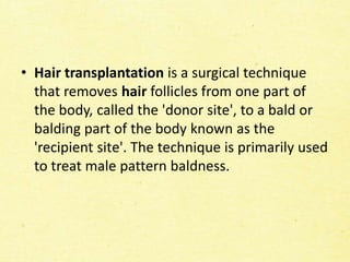 • Hair transplantation is a surgical technique
that removes hair follicles from one part of
the body, called the 'donor site', to a bald or
balding part of the body known as the
'recipient site'. The technique is primarily used
to treat male pattern baldness.
 