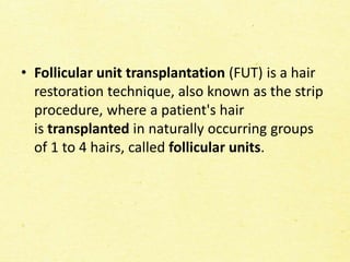 • Follicular unit transplantation (FUT) is a hair
restoration technique, also known as the strip
procedure, where a patient's hair
is transplanted in naturally occurring groups
of 1 to 4 hairs, called follicular units.
 