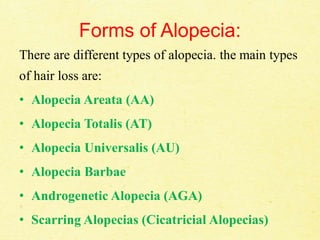 Forms of Alopecia:
There are different types of alopecia. the main types
of hair loss are:
• Alopecia Areata (AA)
• Alopecia Totalis (AT)
• Alopecia Universalis (AU)
• Alopecia Barbae
• Androgenetic Alopecia (AGA)
• Scarring Alopecias (Cicatricial Alopecias)
 