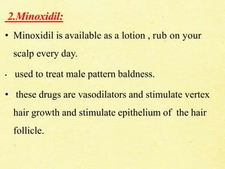 2.Minoxidil:
• Minoxidil is available as a lotion , rub on your
scalp every day.
• used to treat male pattern baldness.
• these drugs are vasodilators and stimulate vertex
hair growth and stimulate epithelium of the hair
follicle.
 