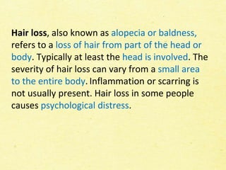 Hair loss, also known as alopecia or baldness,
refers to a loss of hair from part of the head or
body. Typically at least the head is involved. The
severity of hair loss can vary from a small area
to the entire body. Inflammation or scarring is
not usually present. Hair loss in some people
causes psychological distress.
 