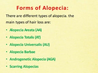 Forms of Alopecia:
There are different types of alopecia. the
main types of hair loss are:
• Alopecia Areata (AA)
• Alopecia Totalis (AT)
• Alopecia Universalis (AU)
• Alopecia Barbae
• Androgenetic Alopecia (AGA)
• Scarring Alopecias
 
