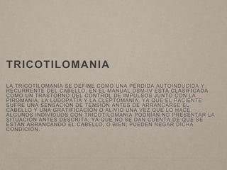 TRICOTILOMANIA 
LA TRICOTILOMANÍA SE DEFINE COMO UNA PÉRDIDA AUTOINDUCIDA Y 
RECURRENTE DEL CABELLO. EN EL MANUAL DSM-IV ESTÁ CLASIFICADA 
COMO UN TRASTORNO DEL CONTROL DE IMPULSOS JUNTO CON LA 
PIROMANÍA, LA LUDOPATÍA Y LA CLEPTOMANÍA, YA QUE EL PACIENTE 
SUFRE UNA SENSACIÓN DE TENSIÓN ANTES DE ARRANCARSE EL 
CABELLO Y UNA GRATIFICACIÓN O ALIVIO UNA VEZ QUE LO HACE. 
ALGUNOS INDIVIDUOS CON TRICOTILOMANÍA PODRÍAN NO PRESENTAR LA 
SITUACIÓN ANTES DESCRITA, YA QUE NO SE DAN CUENTA DE QUE SE 
ESTÁN ARRANCANDO EL CABELLO, O BIEN, PUEDEN NEGAR DICHA 
CONDICIÓN. 
 