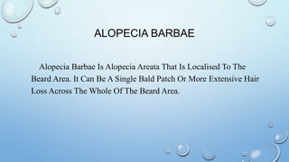 ALOPECIA BARBAE
Alopecia Barbae Is Alopecia Areata That Is Localised To The
Beard Area. It Can Be A Single Bald Patch Or More Extensive Hair
Loss Across The Whole Of The Beard Area.
 