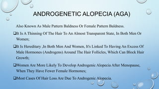 ANDROGENETIC ALOPECIA (AGA)
Also Known As Male Pattern Baldness Or Female Pattern Baldness.
It Is A Thinning Of The Hair To An Almost Transparent State, In Both Men Or
Women;
It Is Hereditary ,In Both Men And Women, It's Linked To Having An Excess Of
Male Hormones (Androgens) Around The Hair Follicles, Which Can Block Hair
Growth;
Women Are More Likely To Develop Androgenic Alopecia After Menopause,
When They Have Fewer Female Hormones;
Most Cases Of Hair Loss Are Due To Androgenic Alopecia.
 