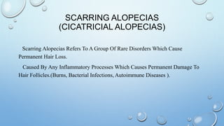 SCARRING ALOPECIAS
(CICATRICIAL ALOPECIAS)
Scarring Alopecias Refers To A Group Of Rare Disorders Which Cause
Permanent Hair Loss.
Caused By Any Inflammatory Processes Which Causes Permanent Damage To
Hair Follicles.(Burns, Bacterial Infections, Autoimmune Diseases ).
 