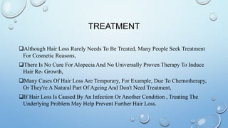 TREATMENT
Although Hair Loss Rarely Needs To Be Treated, Many People Seek Treatment
For Cosmetic Reasons,
There Is No Cure For Alopecia And No Universally Proven Therapy To Induce
Hair Re- Growth,
Many Cases Of Hair Loss Are Temporary, For Example, Due To Chemotherapy,
Or They're A Natural Part Of Ageing And Don't Need Treatment,
If Hair Loss Is Caused By An Infection Or Another Condition , Treating The
Underlying Problem May Help Prevent Further Hair Loss.
 