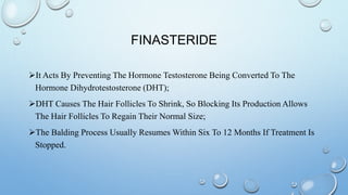 FINASTERIDE
It Acts By Preventing The Hormone Testosterone Being Converted To The
Hormone Dihydrotestosterone (DHT);
DHT Causes The Hair Follicles To Shrink, So Blocking Its Production Allows
The Hair Follicles To Regain Their Normal Size;
The Balding Process Usually Resumes Within Six To 12 Months If Treatment Is
Stopped.
 